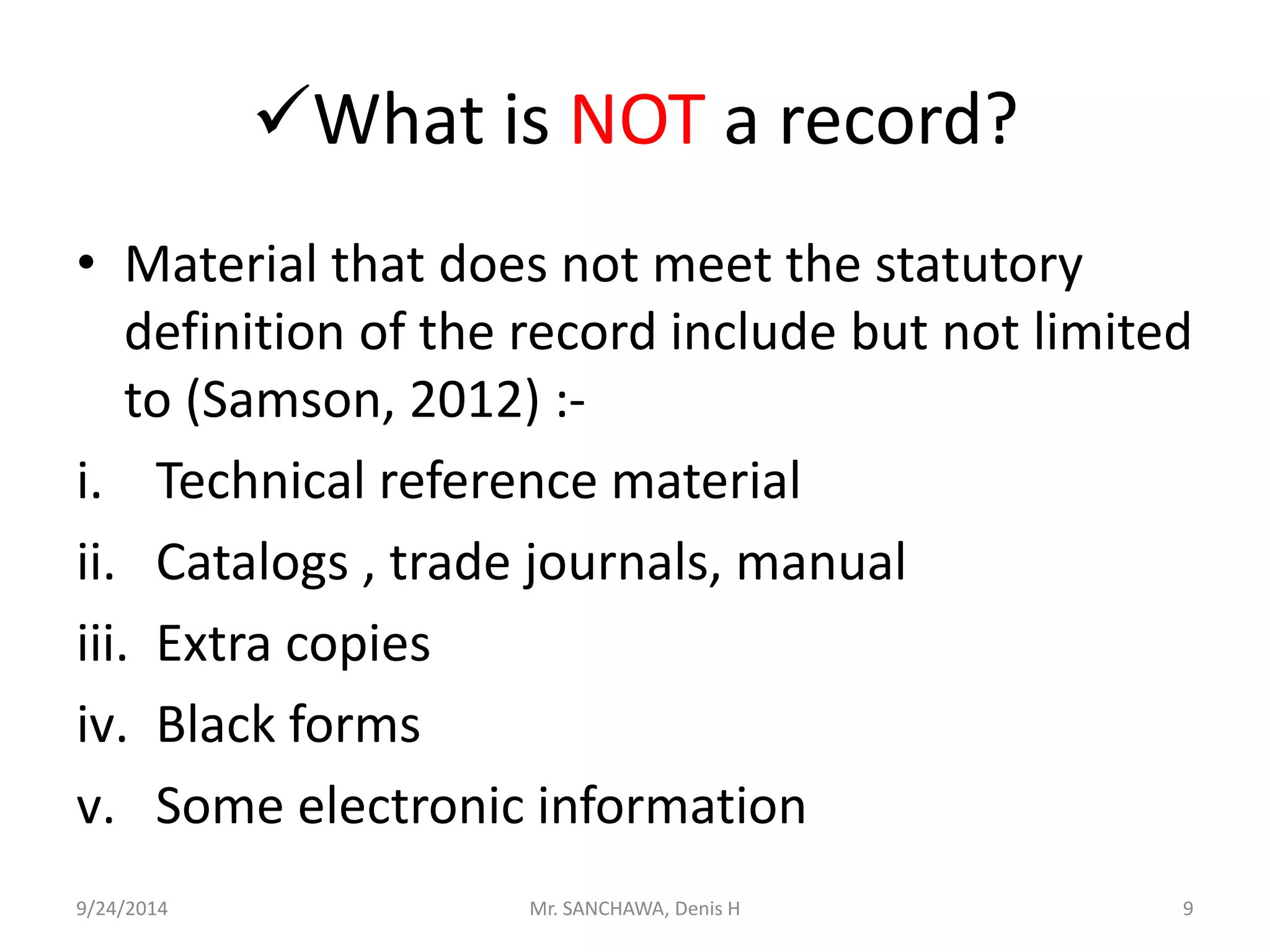 What is NOT a record? 
• Material that does not meet the statutory 
definition of the record include but not limited 
to (Samson, 2012) :- 
i. Technical reference material 
ii. Catalogs , trade journals, manual 
iii. Extra copies 
iv. Black forms 
v. Some electronic information 
9/24/2014 Mr. SANCHAWA, Denis H 9 
 