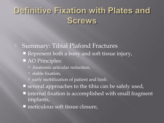  Summary: Tibial Plafond Fractures 
 Represent both a bony and soft tissue injury, 
 AO Principles: 
 Anatomic articular reduction, 
 stable fixation, 
 early mobilization of patient and limb. 
 several approaches to the tibia can be safely used, 
 internal fixation is accomplished with small fragment 
implants, 
 meticulous soft tissue closure, 
 