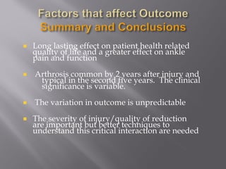 Long lasting effect on patient health related 
quality of life and a greater effect on ankle 
pain and function 
Arthrosis common by 2 years after injury and 
typical in the second five years. The clinical 
significance is variable. 
The variation in outcome is unpredictable 
The severity of injury/quality of reduction 
are important but better techniques to 
understand this critical interaction are needed 
 