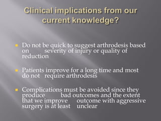 Do not be quick to suggest arthrodesis based 
on severity of injury or quality of 
reduction 
Patients improve for a long time and most 
do not require arthrodesis 
Complications must be avoided since they 
produce bad outcomes and the extent 
that we improve outcome with aggressive 
surgery is at least unclear 
 