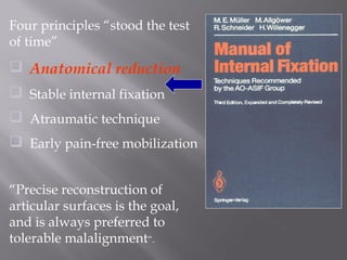 Four principles “stood the test 
of time” 
 Anatomical reduction 
 Stable internal fixation 
 Atraumatic technique 
 Early pain-free mobilization 
“Precise reconstruction of 
articular surfaces is the goal, 
and is always preferred to 
tolerable malalignment”. 
 