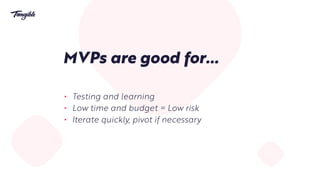 MVPs are good for…
• Testing and learning
• Low time and budget = Low risk
• Iterate quickly, pivot if necessary
 