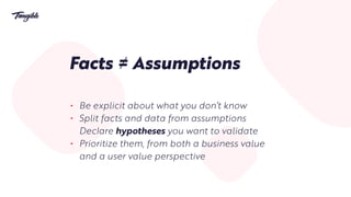 Facts ≠ Assumptions
• Be explicit about what you don’t know
• Split facts and data from assumptions
Declare hypotheses you want to validate
• Prioritize them, from both a business value
and a user value perspective
 