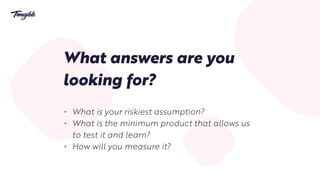 What answers are you
looking for?
• What is your riskiest assumption?
• What is the minimum product that allows us
to test it and learn?
• How will you measure it?
 