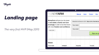 GNV&PAR
Sign up Vision Product Blog
Sign me up
Your name
MoneyFarm will launch in 2011. Sign up for a free beta acc
Your email
Vision
A new model
A new business model that is
able to deliver unbiased
advice, generate customer
awareness and provide
suitable saving products
creating value for all
Intelligent
Over 90% of performance
arises from tactical asset
allocation therefore savers
shouldn’t look for complex
product that “delivers” alpha
and concentrate on achieving
Enjoyable
Saving should be an
enjoyable process without the
burden of responsibility given
by performance measure,
mistrust and eventual bad
investment choices.
Focused
People should be int
in saving rather than
investing: they shoul
on the scope of the p
and the amount of ris
are willing to accept.
MoneyFarm will give you the power
to save better, smarter and more
knowingly in order to live their future
with more freedom and confidence.
Learn more
Landing page
The very first MVP (May 2011)
 
