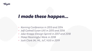 I made these happen…
• Kerning Conference in 2013 and 2014
• Jeff Gothelf (Lean UX) in 2015 and 2016
• Jake Knapp (Design Sprint) in 2017 and 2018
• Make Meaningful Work in 2018
• Josh Clark (AI, ML, IoT, VUI) in 2019
 