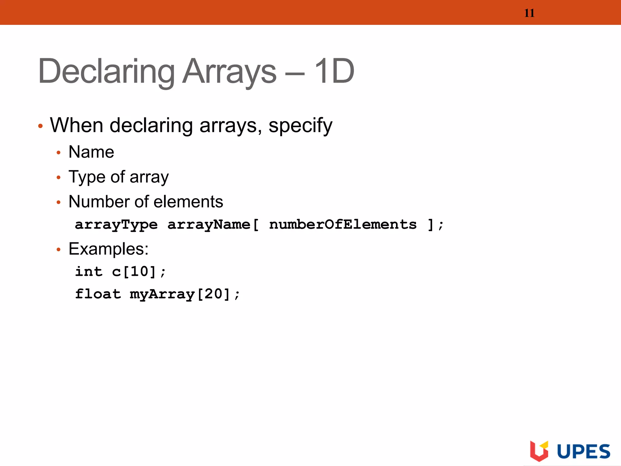 Declaring Arrays – 1D
• When declaring arrays, specify
• Name
• Type of array
• Number of elements
arrayType arrayName[ numberOfElements ];
• Examples:
int c[10];
float myArray[20];
11
 