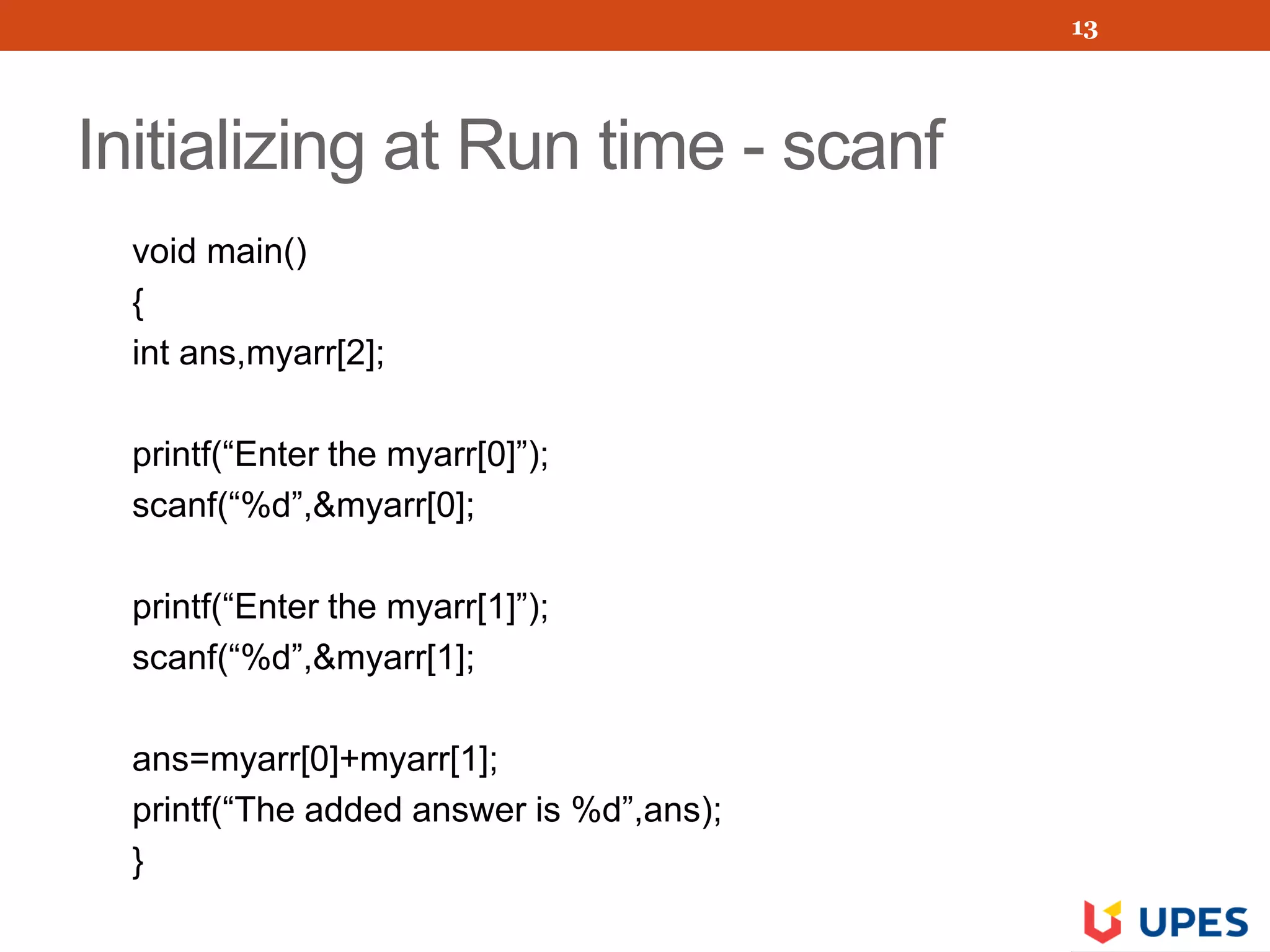 Initializing at Run time - scanf
void main()
{
int ans,myarr[2];
printf(“Enter the myarr[0]”);
scanf(“%d”,&myarr[0];
printf(“Enter the myarr[1]”);
scanf(“%d”,&myarr[1];
ans=myarr[0]+myarr[1];
printf(“The added answer is %d”,ans);
}
13
 