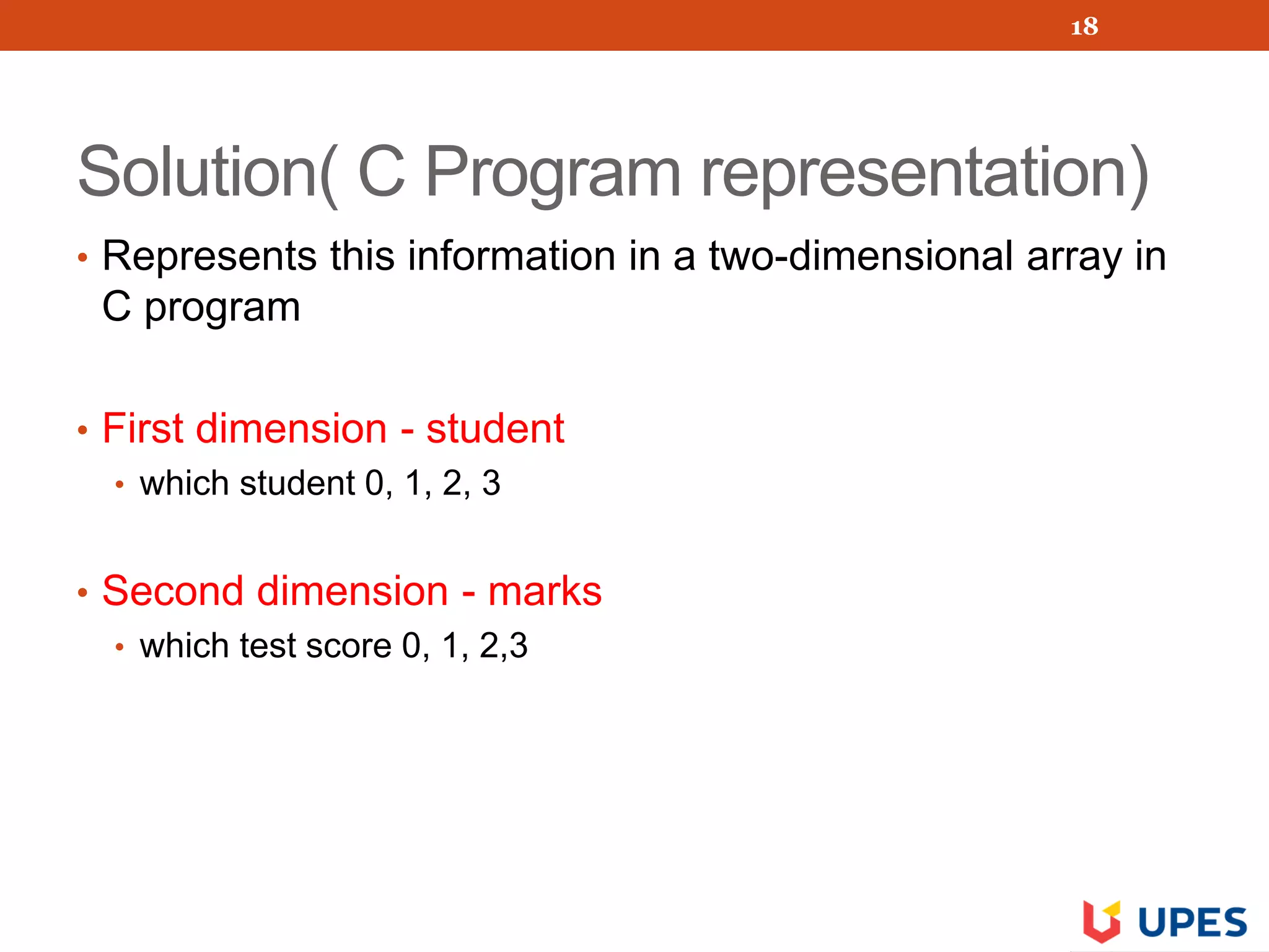 Solution( C Program representation)
• Represents this information in a two-dimensional array in
C program
• First dimension - student
• which student 0, 1, 2, 3
• Second dimension - marks
• which test score 0, 1, 2,3
18
 
