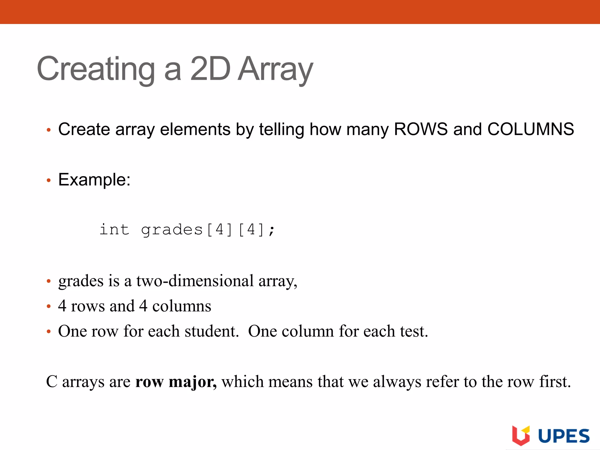Creating a 2D Array
• Create array elements by telling how many ROWS and COLUMNS
• Example:
int grades[4][4];
• grades is a two-dimensional array,
• 4 rows and 4 columns
• One row for each student. One column for each test.
C arrays are row major, which means that we always refer to the row first.
 