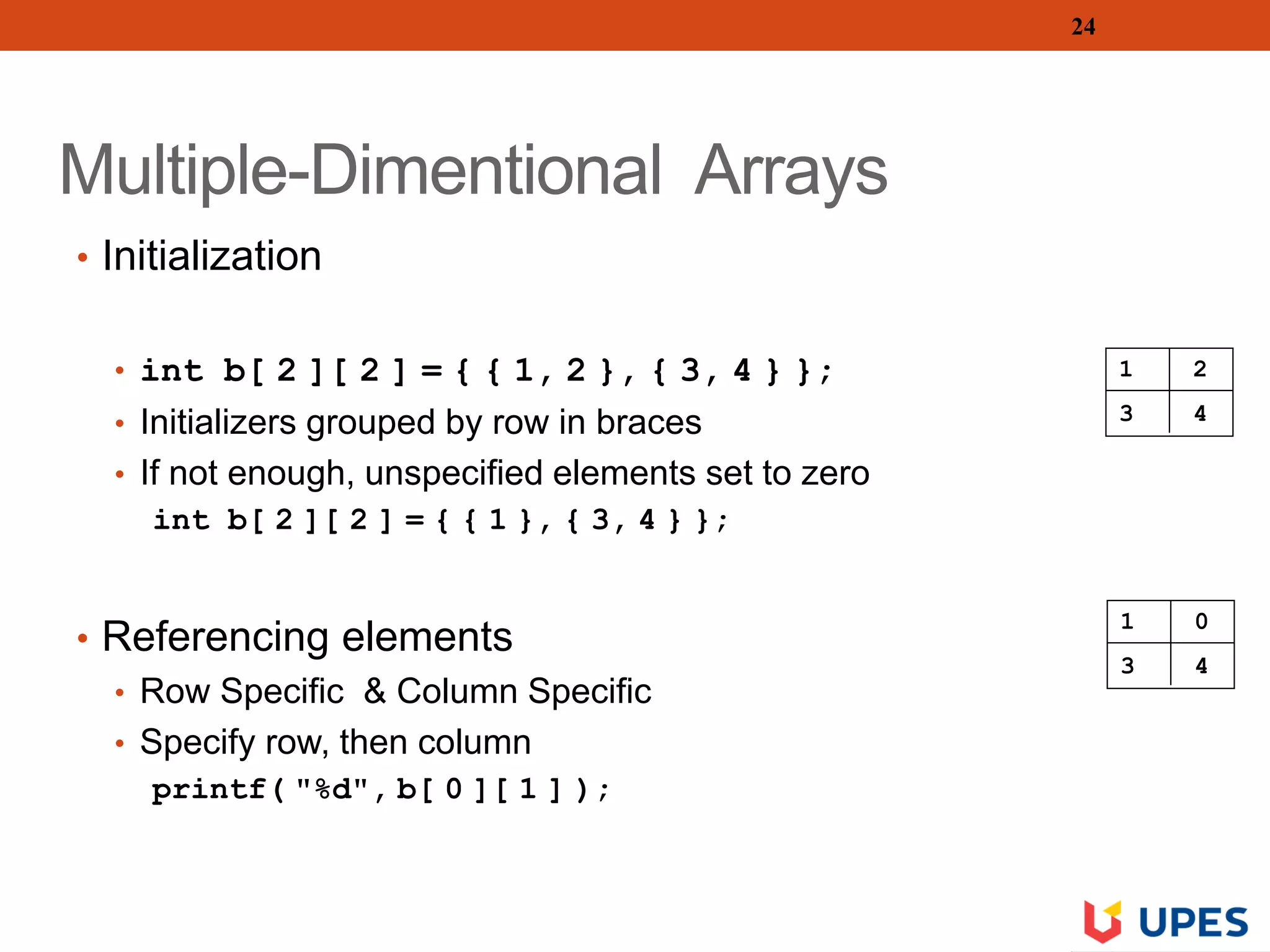 Multiple-Dimentional Arrays
• Initialization
• int b[ 2 ][ 2 ] = { { 1, 2 }, { 3, 4 } };
• Initializers grouped by row in braces
• If not enough, unspecified elements set to zero
int b[ 2 ][ 2 ] = { { 1 }, { 3, 4 } };
• Referencing elements
• Row Specific & Column Specific
• Specify row, then column
printf( "%d", b[ 0 ][ 1 ] );
24
1 2
3 4
1 0
3 4
 