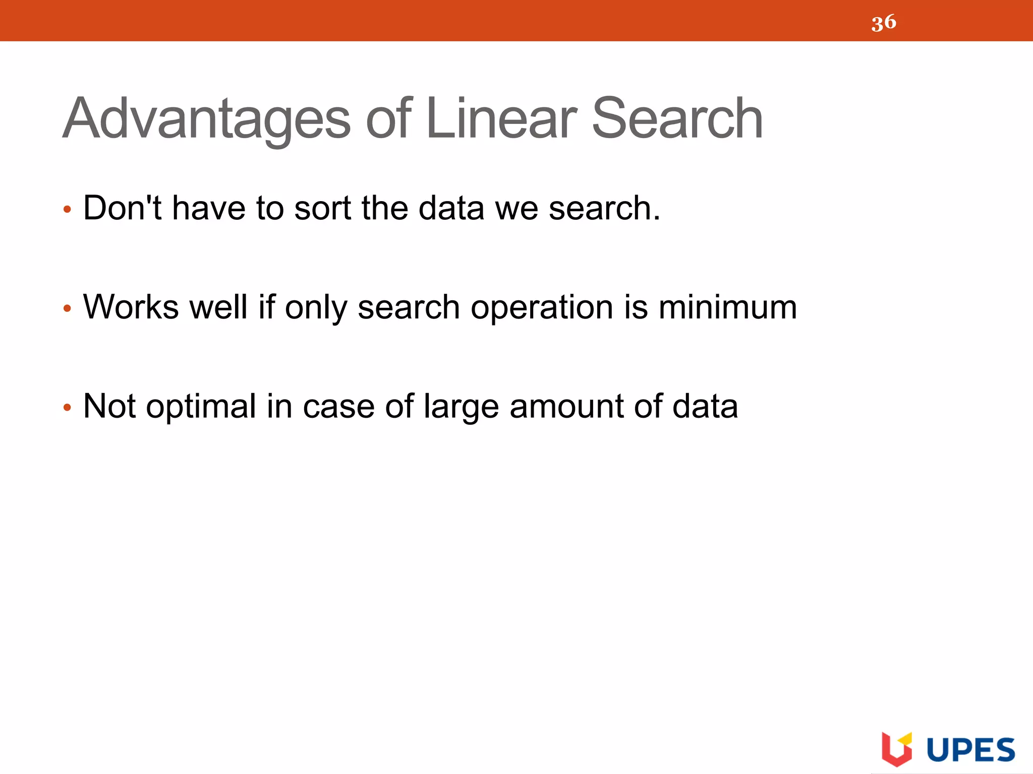Advantages of Linear Search
• Don't have to sort the data we search.
• Works well if only search operation is minimum
• Not optimal in case of large amount of data
36
 