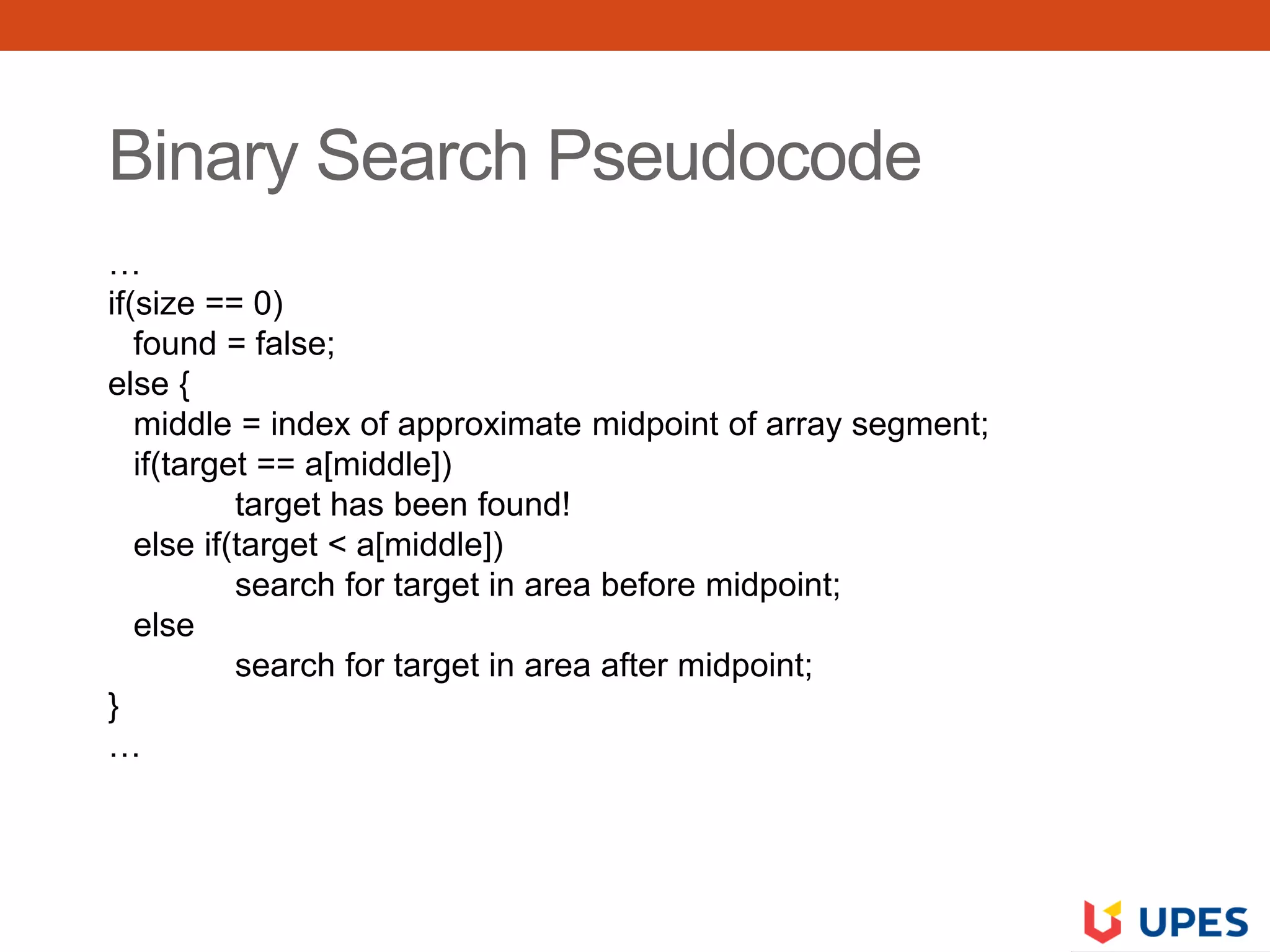 Binary Search Pseudocode
…
if(size == 0)
found = false;
else {
middle = index of approximate midpoint of array segment;
if(target == a[middle])
target has been found!
else if(target < a[middle])
search for target in area before midpoint;
else
search for target in area after midpoint;
}
…
 