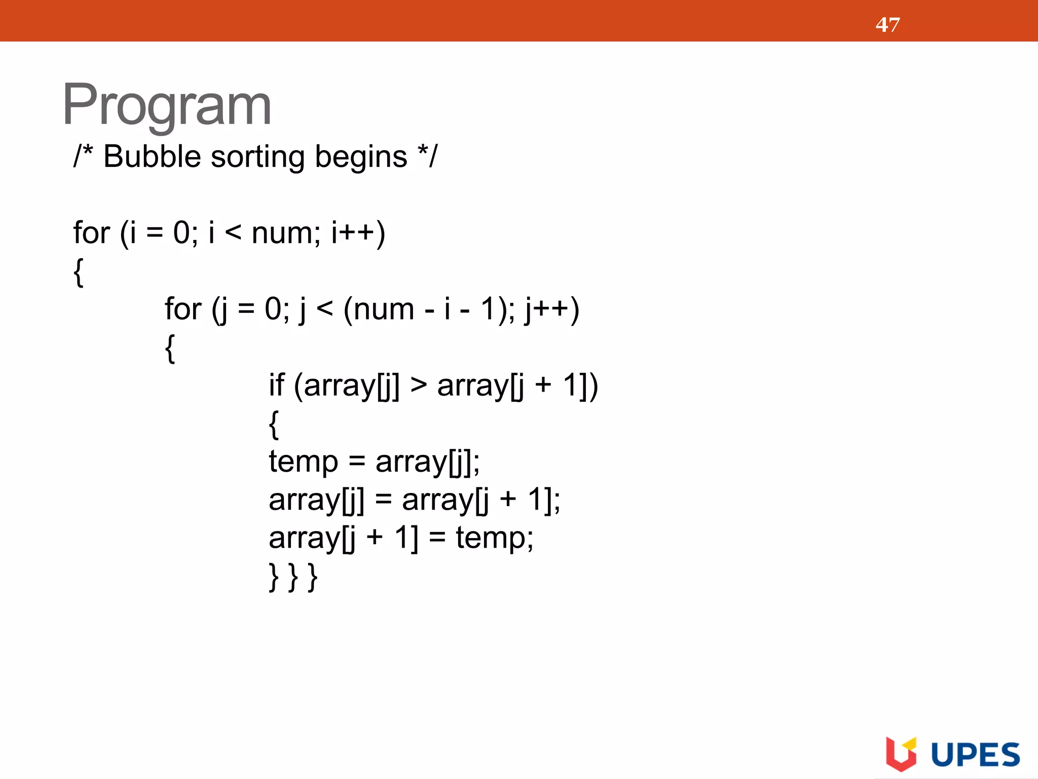 Program
/* Bubble sorting begins */
for (i = 0; i < num; i++)
{
for (j = 0; j < (num - i - 1); j++)
{
if (array[j] > array[j + 1])
{
temp = array[j];
array[j] = array[j + 1];
array[j + 1] = temp;
} } }
47
 
