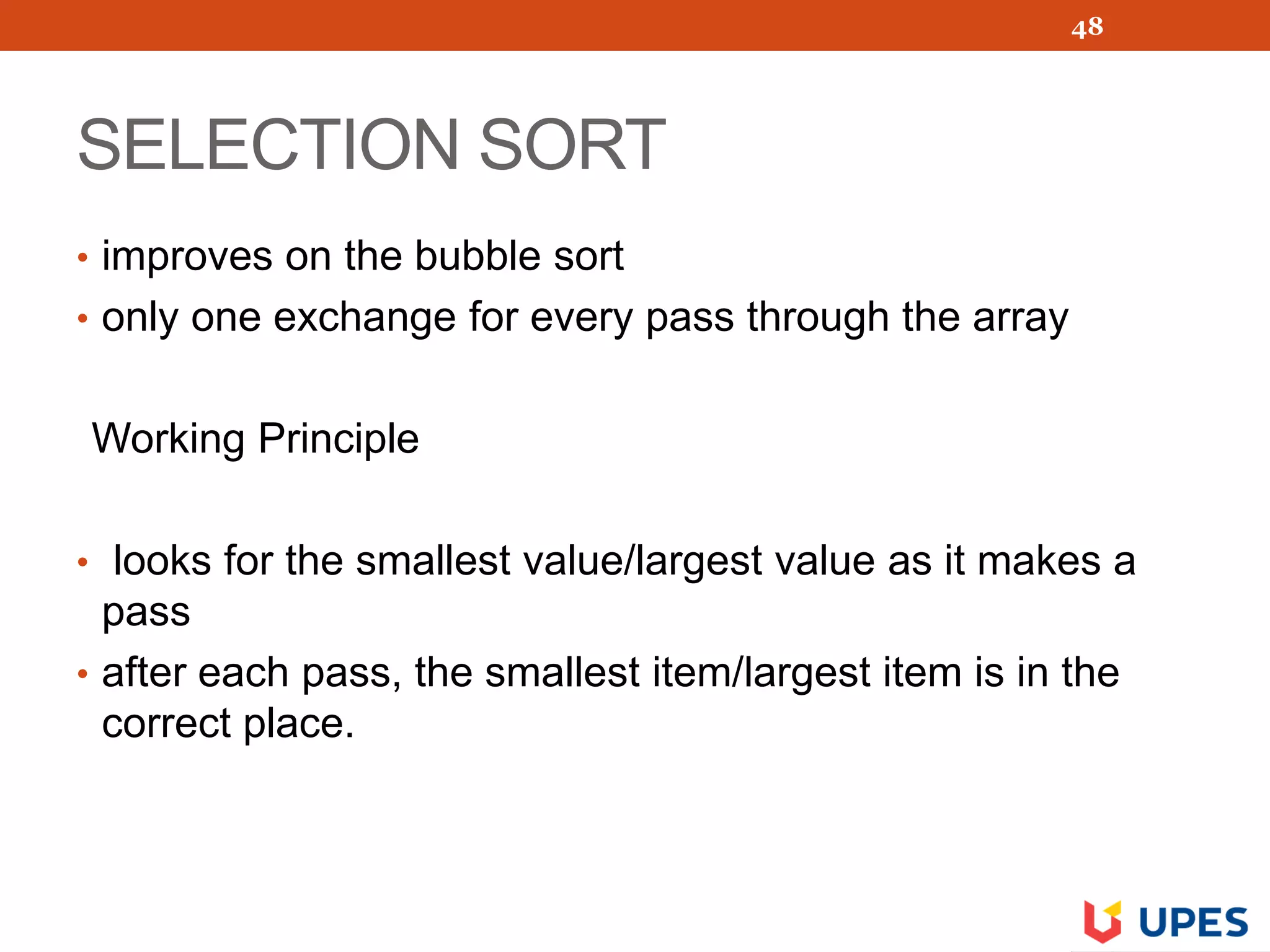 SELECTION SORT
• improves on the bubble sort
• only one exchange for every pass through the array
Working Principle
• looks for the smallest value/largest value as it makes a
pass
• after each pass, the smallest item/largest item is in the
correct place.
48
 