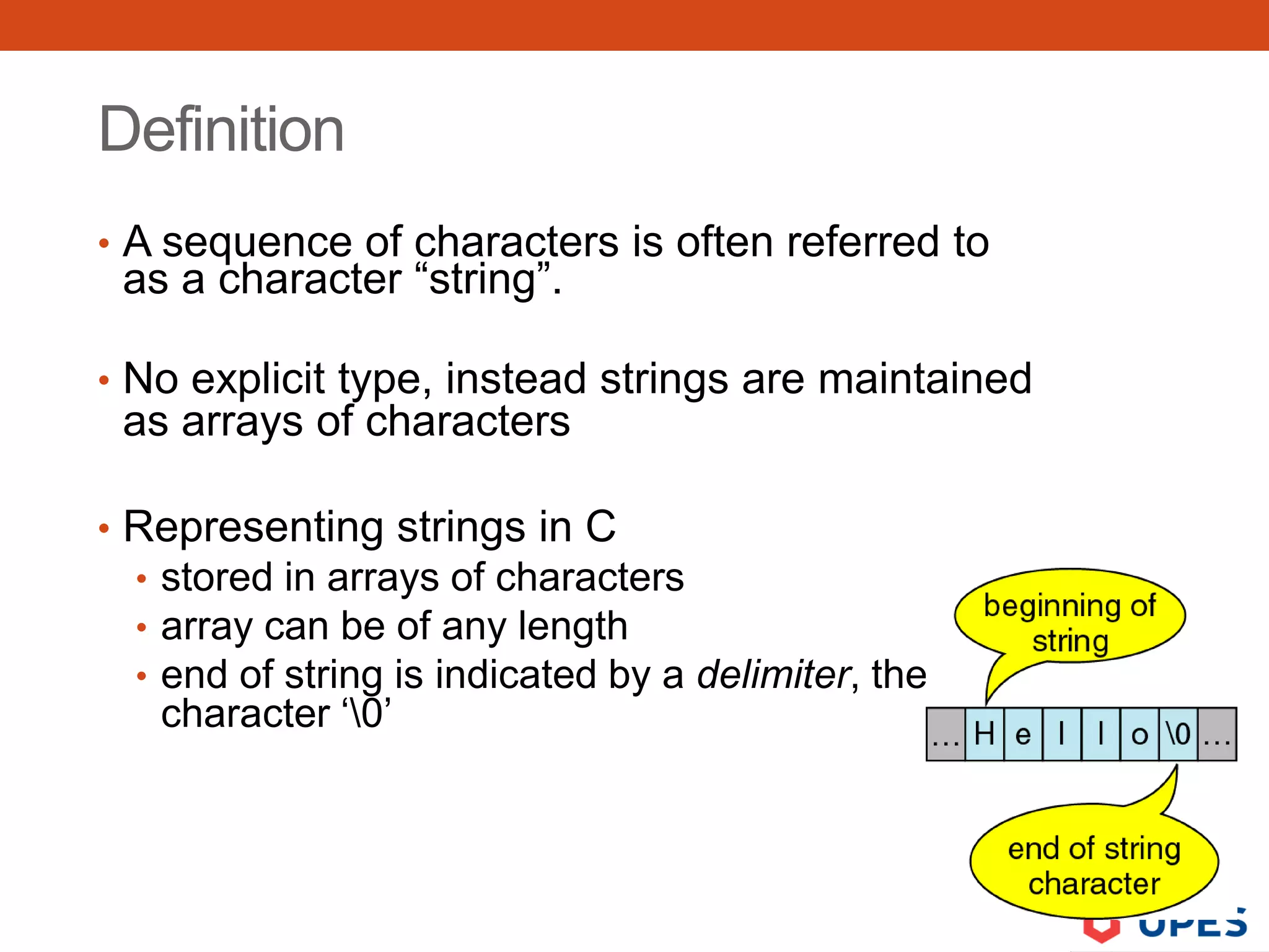 Definition
• A sequence of characters is often referred to
as a character “string”.
• No explicit type, instead strings are maintained
as arrays of characters
• Representing strings in C
• stored in arrays of characters
• array can be of any length
• end of string is indicated by a delimiter, the zero
character ‘0’
 