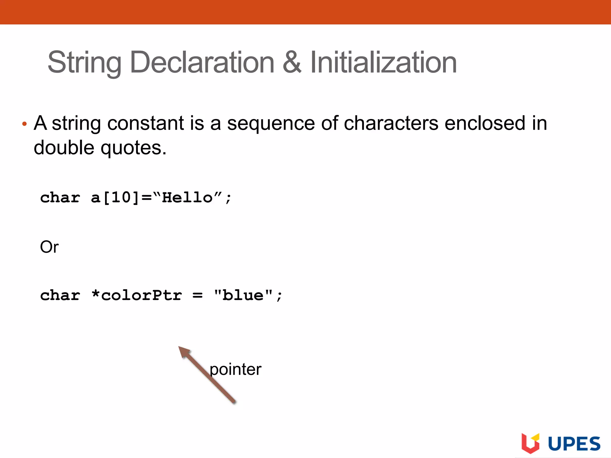 String Declaration & Initialization
• A string constant is a sequence of characters enclosed in
double quotes.
char a[10]=“Hello”;
Or
char *colorPtr = "blue";
pointer
 