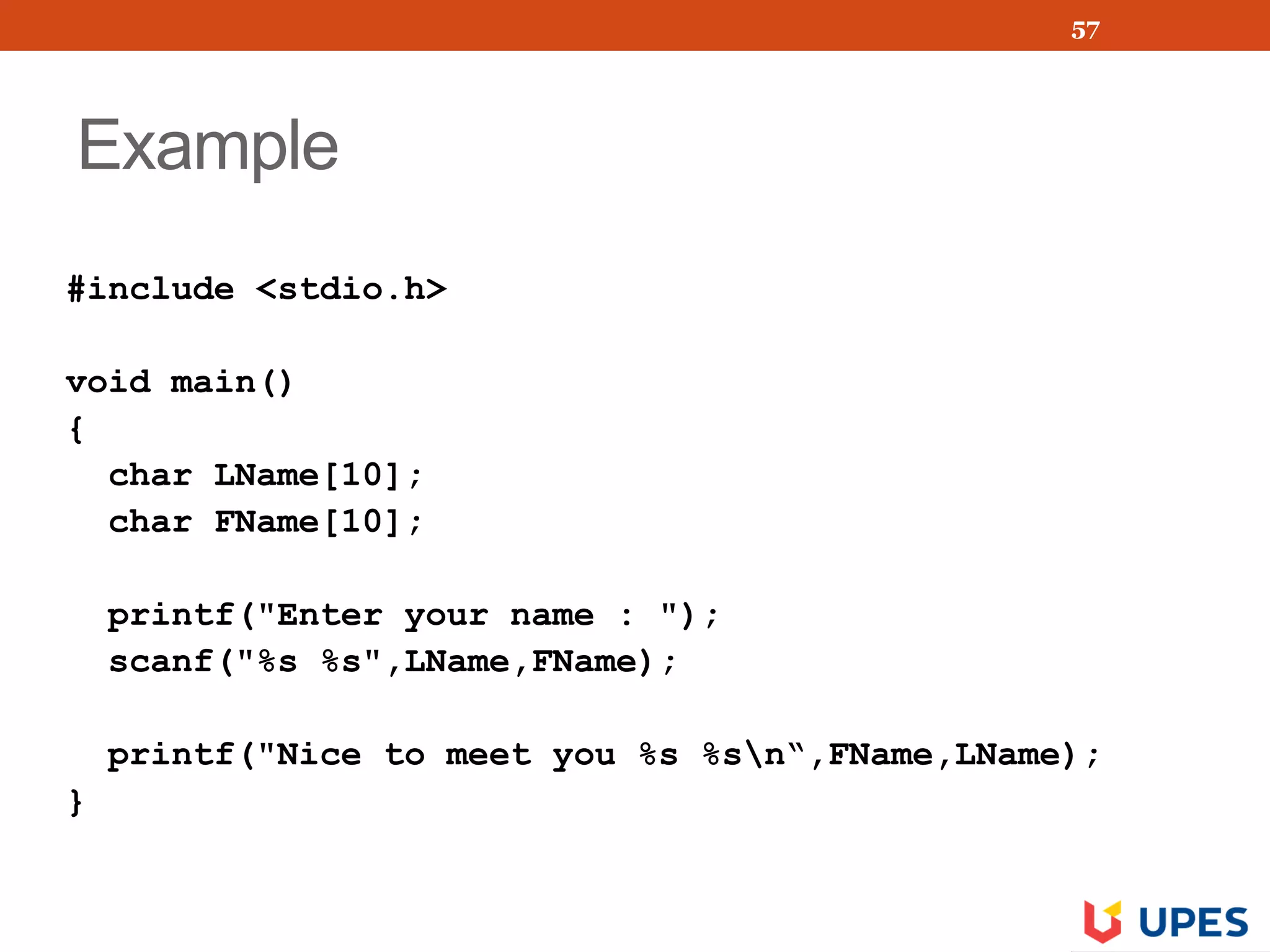 Example
#include <stdio.h>
void main()
{
char LName[10];
char FName[10];
printf("Enter your name : ");
scanf("%s %s",LName,FName);
printf("Nice to meet you %s %sn“,FName,LName);
}
57
 
