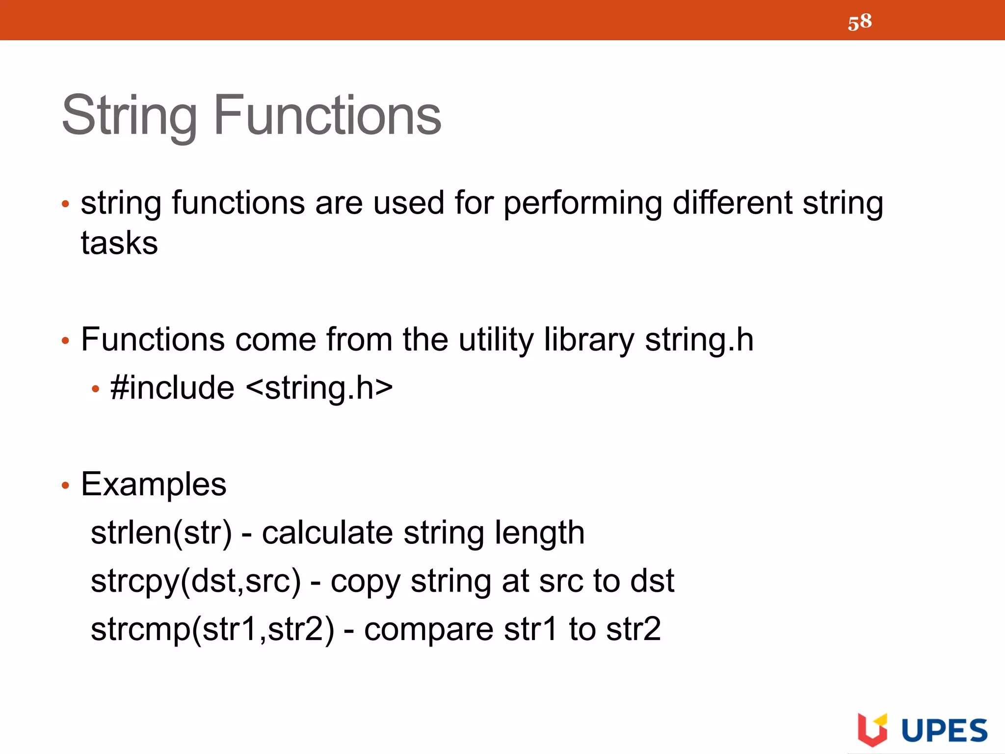 String Functions
• string functions are used for performing different string
tasks
• Functions come from the utility library string.h
• #include <string.h>
• Examples
strlen(str) - calculate string length
strcpy(dst,src) - copy string at src to dst
strcmp(str1,str2) - compare str1 to str2
58
 