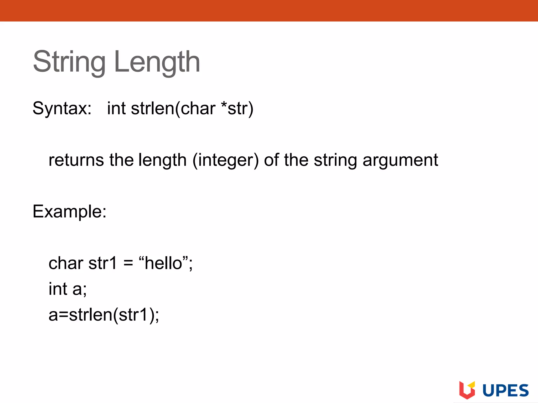 String Length
Syntax: int strlen(char *str)
returns the length (integer) of the string argument
Example:
char str1 = “hello”;
int a;
a=strlen(str1);
 