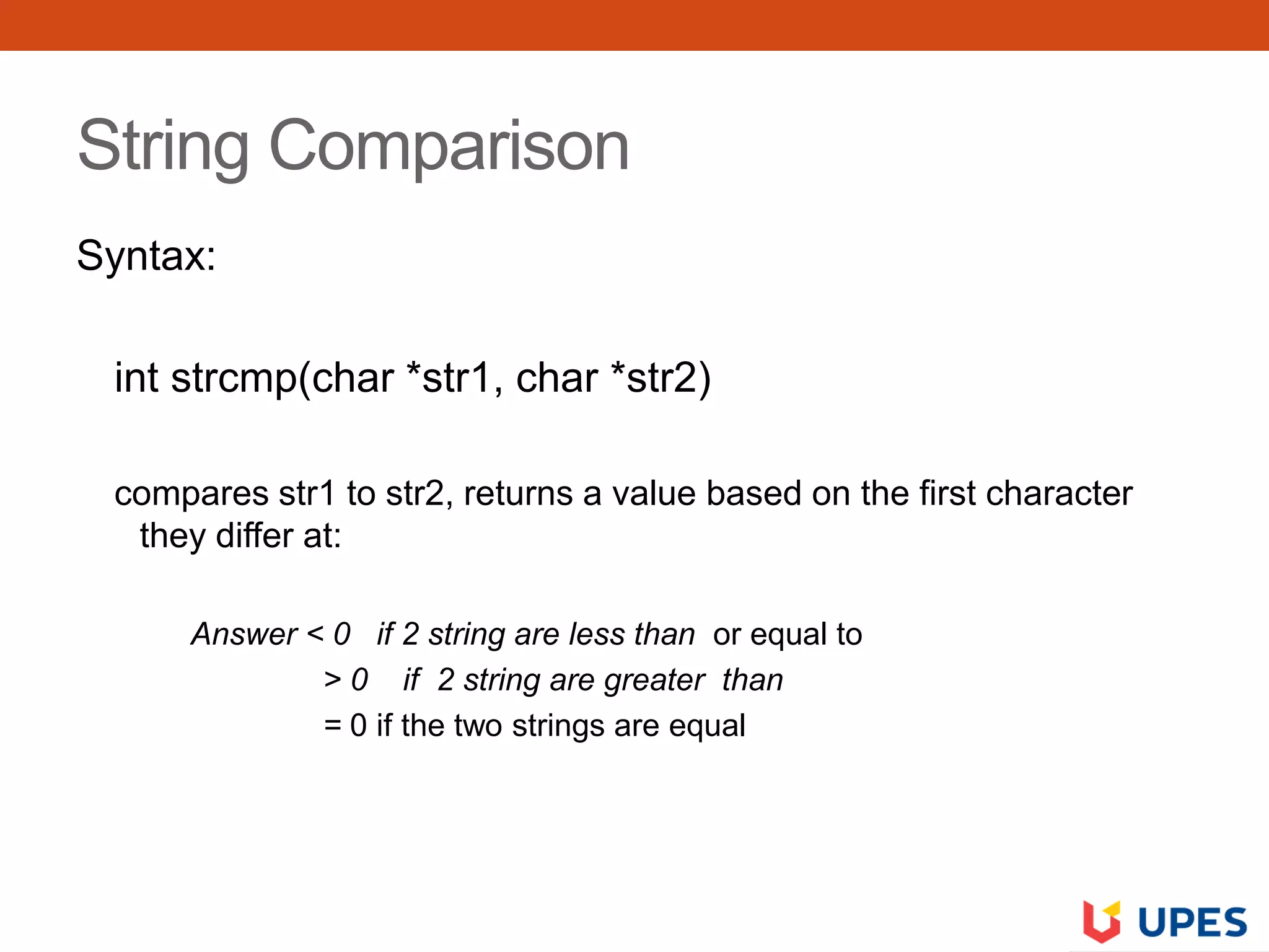 String Comparison
Syntax:
int strcmp(char *str1, char *str2)
compares str1 to str2, returns a value based on the first character
they differ at:
Answer < 0 if 2 string are less than or equal to
> 0 if 2 string are greater than
= 0 if the two strings are equal
 