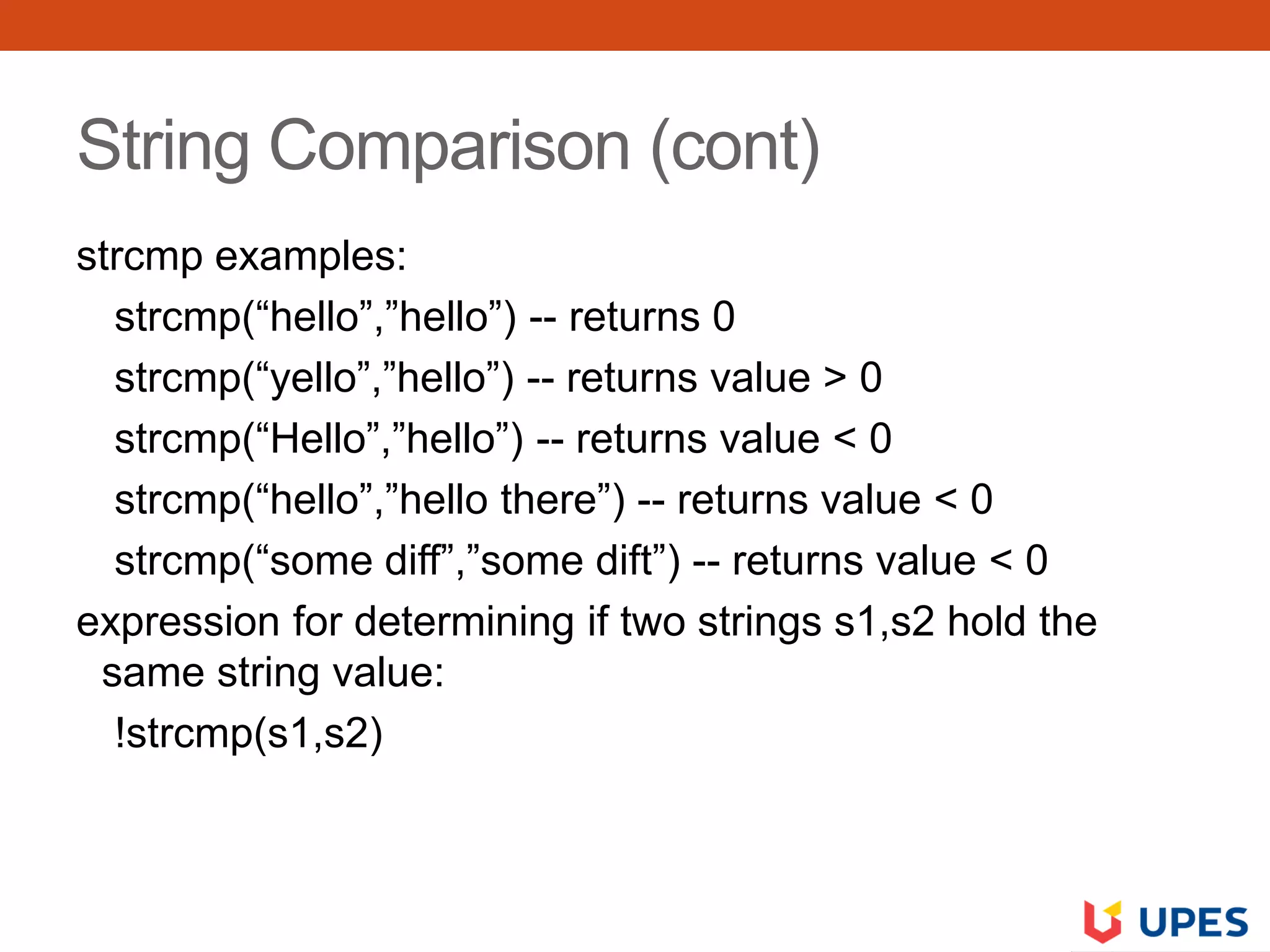 String Comparison (cont)
strcmp examples:
strcmp(“hello”,”hello”) -- returns 0
strcmp(“yello”,”hello”) -- returns value > 0
strcmp(“Hello”,”hello”) -- returns value < 0
strcmp(“hello”,”hello there”) -- returns value < 0
strcmp(“some diff”,”some dift”) -- returns value < 0
expression for determining if two strings s1,s2 hold the
same string value:
!strcmp(s1,s2)
 