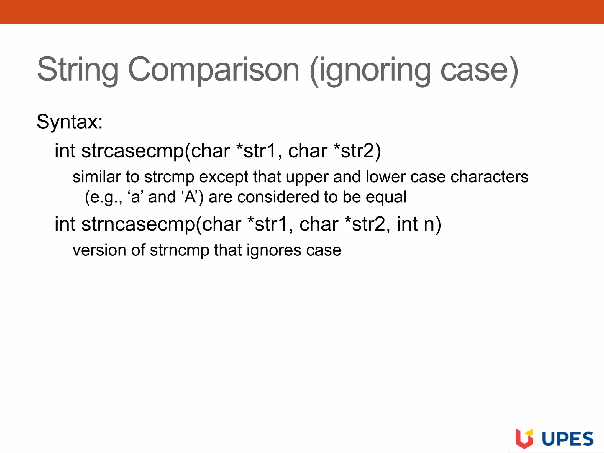 String Comparison (ignoring case)
Syntax:
int strcasecmp(char *str1, char *str2)
similar to strcmp except that upper and lower case characters
(e.g., ‘a’ and ‘A’) are considered to be equal
int strncasecmp(char *str1, char *str2, int n)
version of strncmp that ignores case
 
