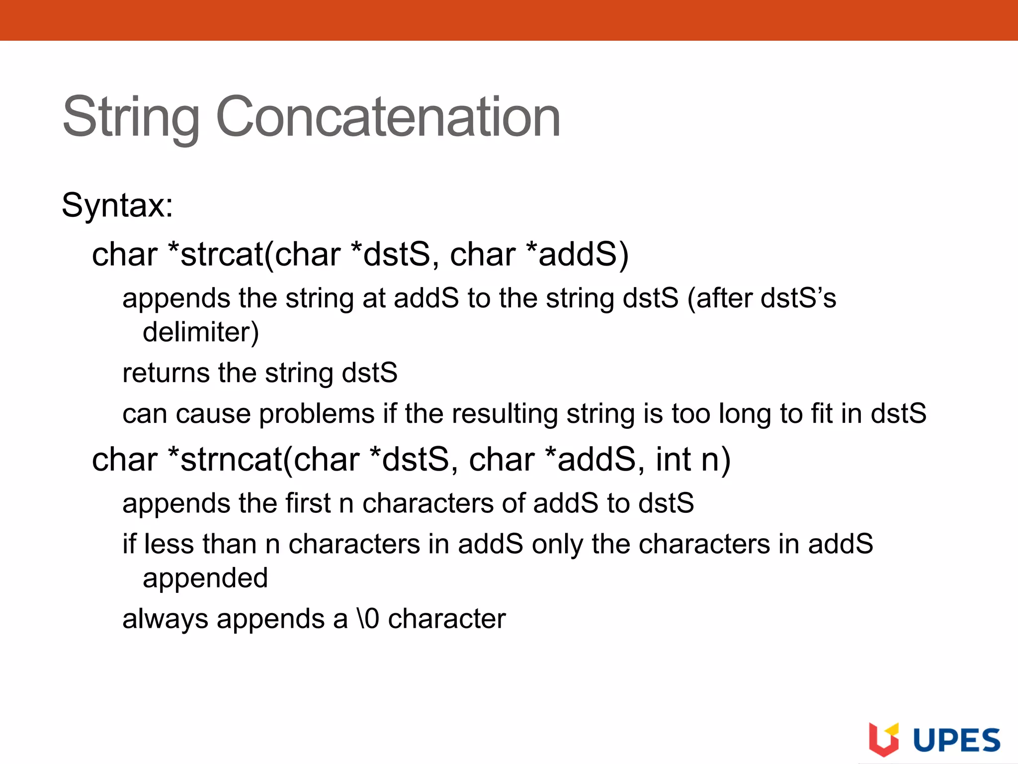 String Concatenation
Syntax:
char *strcat(char *dstS, char *addS)
appends the string at addS to the string dstS (after dstS’s
delimiter)
returns the string dstS
can cause problems if the resulting string is too long to fit in dstS
char *strncat(char *dstS, char *addS, int n)
appends the first n characters of addS to dstS
if less than n characters in addS only the characters in addS
appended
always appends a 0 character
 