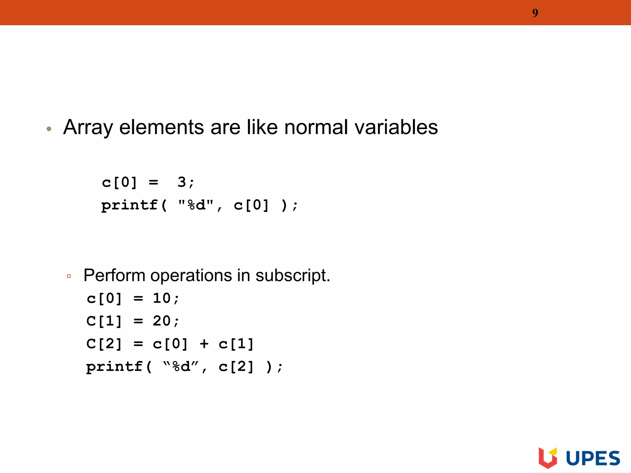 • Array elements are like normal variables
c[0] = 3;
printf( "%d", c[0] );
▫ Perform operations in subscript.
c[0] = 10;
C[1] = 20;
C[2] = c[0] + c[1]
printf( “%d”, c[2] );
9
 