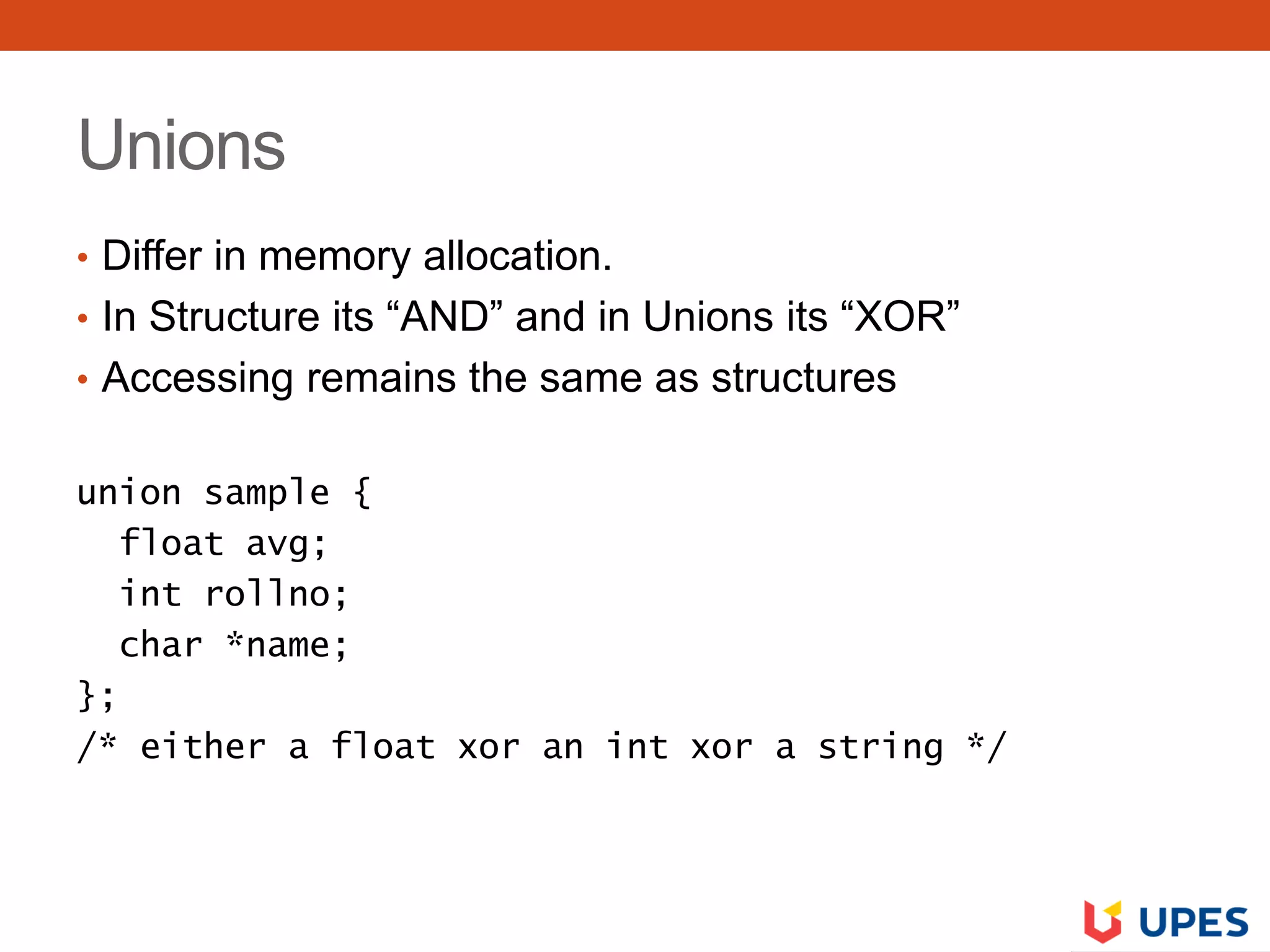 Unions
• Differ in memory allocation.
• In Structure its “AND” and in Unions its “XOR”
• Accessing remains the same as structures
union sample {
float avg;
int rollno;
char *name;
};
/* either a float xor an int xor a string */
 