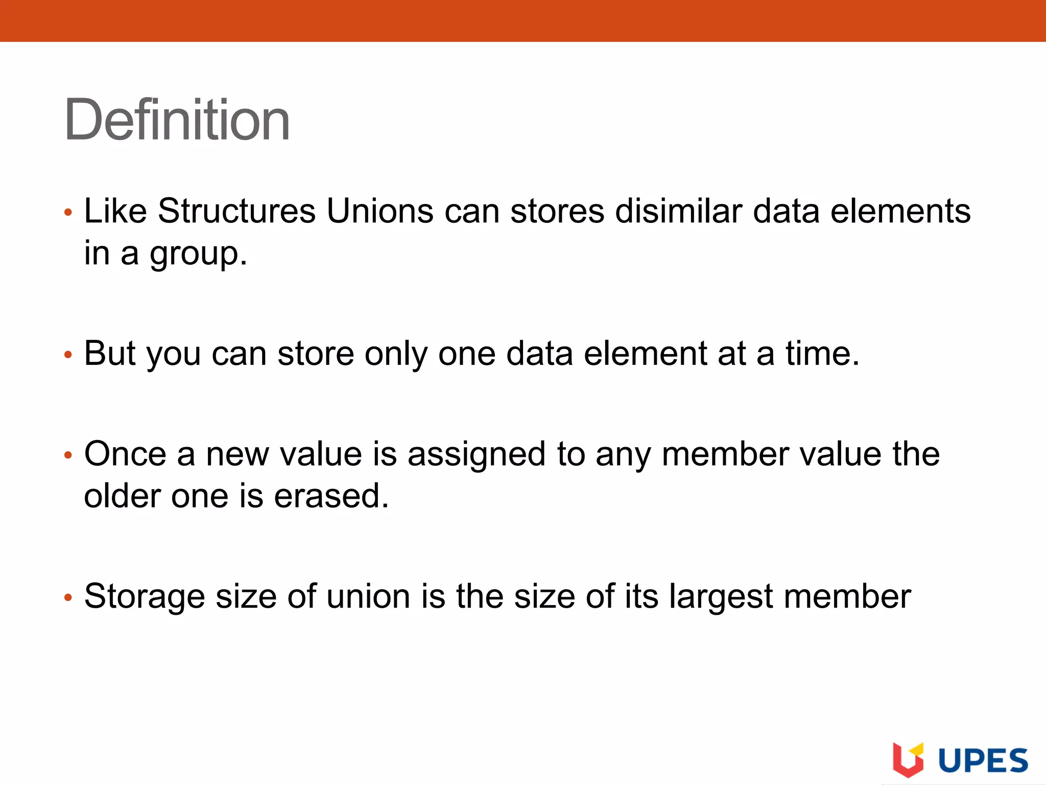 Definition
• Like Structures Unions can stores disimilar data elements
in a group.
• But you can store only one data element at a time.
• Once a new value is assigned to any member value the
older one is erased.
• Storage size of union is the size of its largest member
 