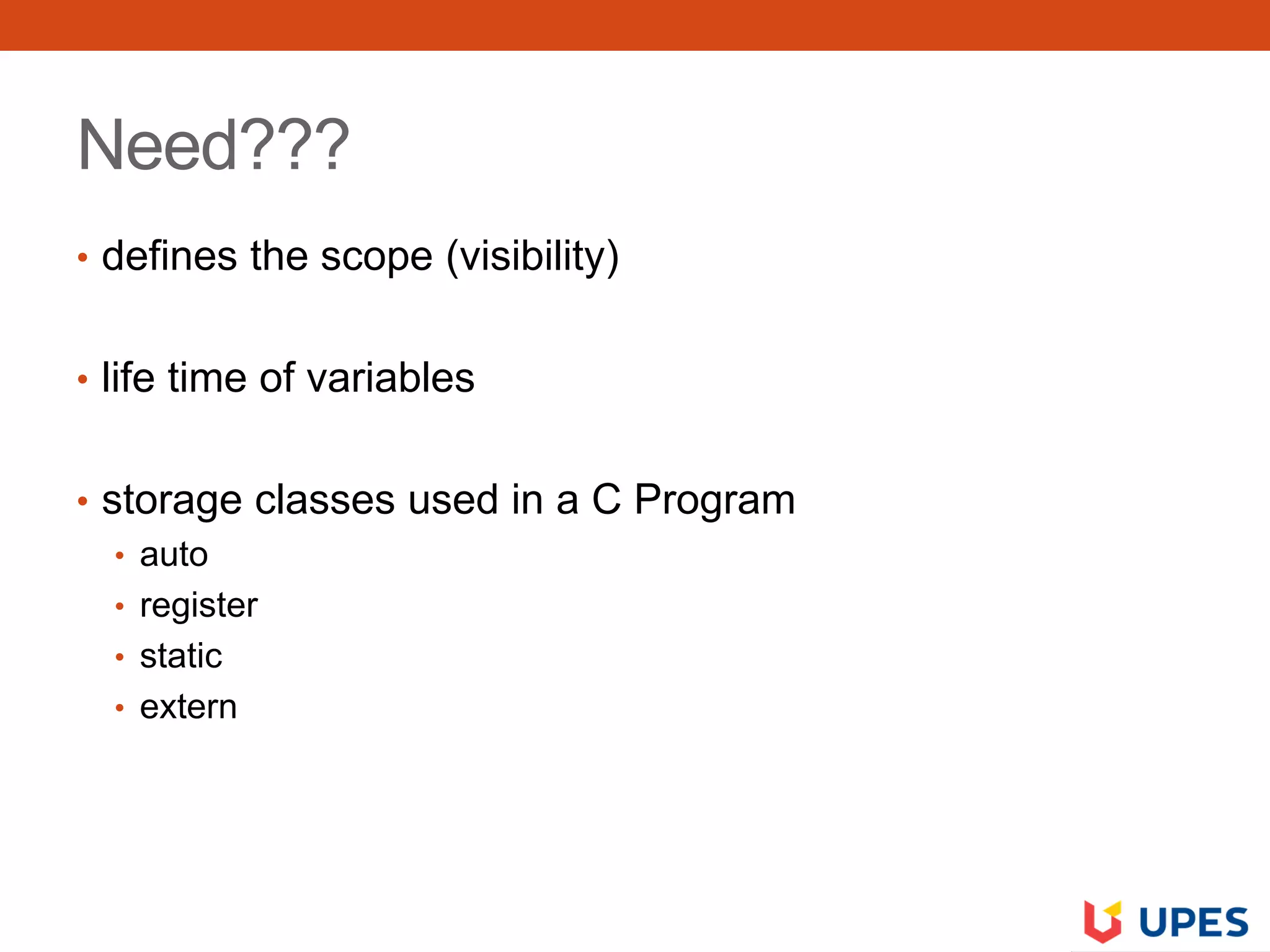 Need???
• defines the scope (visibility)
• life time of variables
• storage classes used in a C Program
• auto
• register
• static
• extern
 