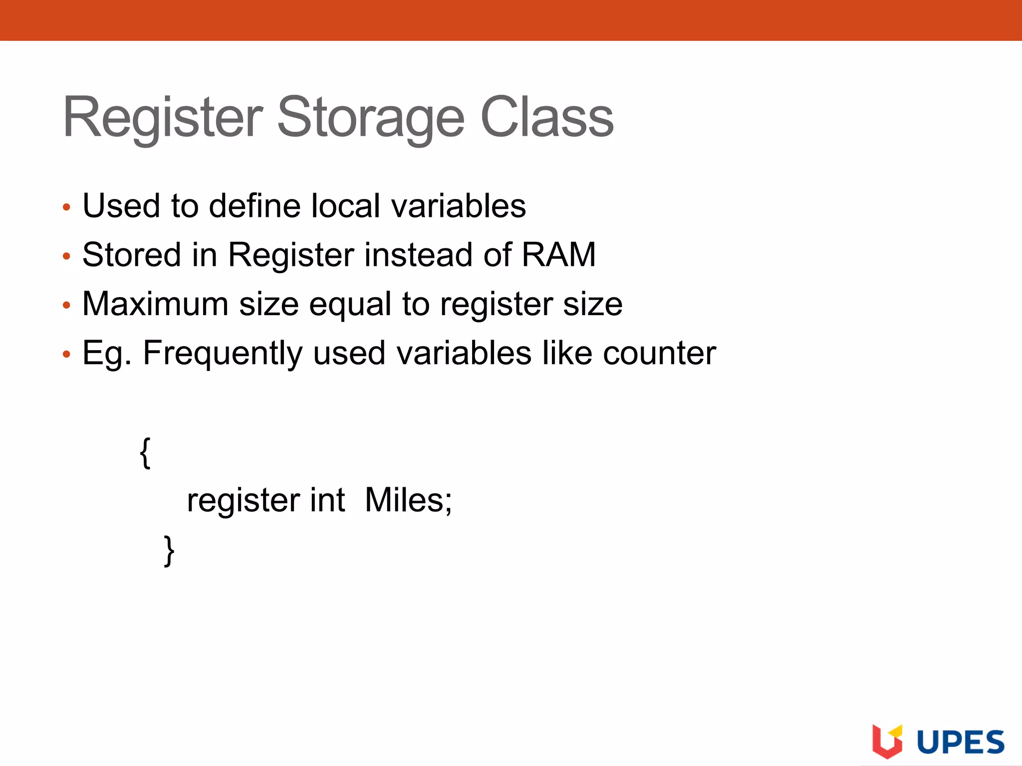Register Storage Class
• Used to define local variables
• Stored in Register instead of RAM
• Maximum size equal to register size
• Eg. Frequently used variables like counter
{
register int Miles;
}
 