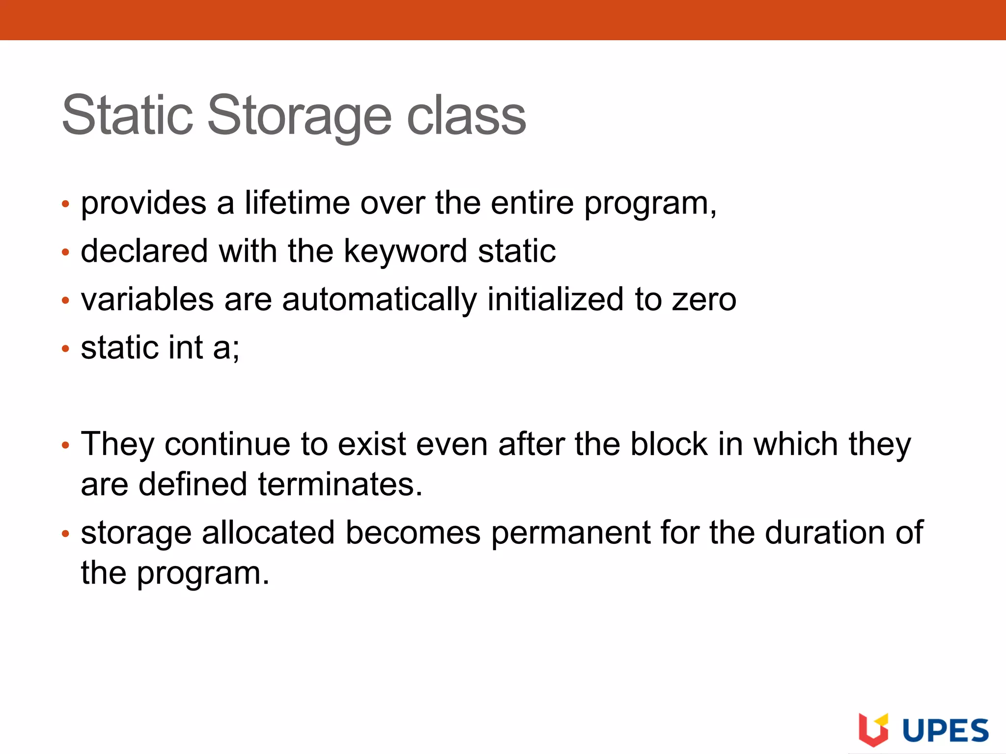 Static Storage class
• provides a lifetime over the entire program,
• declared with the keyword static
• variables are automatically initialized to zero
• static int a;
• They continue to exist even after the block in which they
are defined terminates.
• storage allocated becomes permanent for the duration of
the program.
 