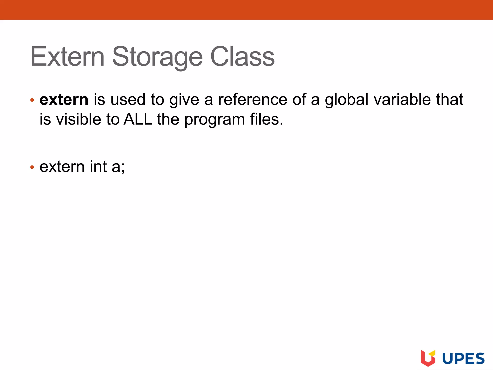 Extern Storage Class
• extern is used to give a reference of a global variable that
is visible to ALL the program files.
• extern int a;
 