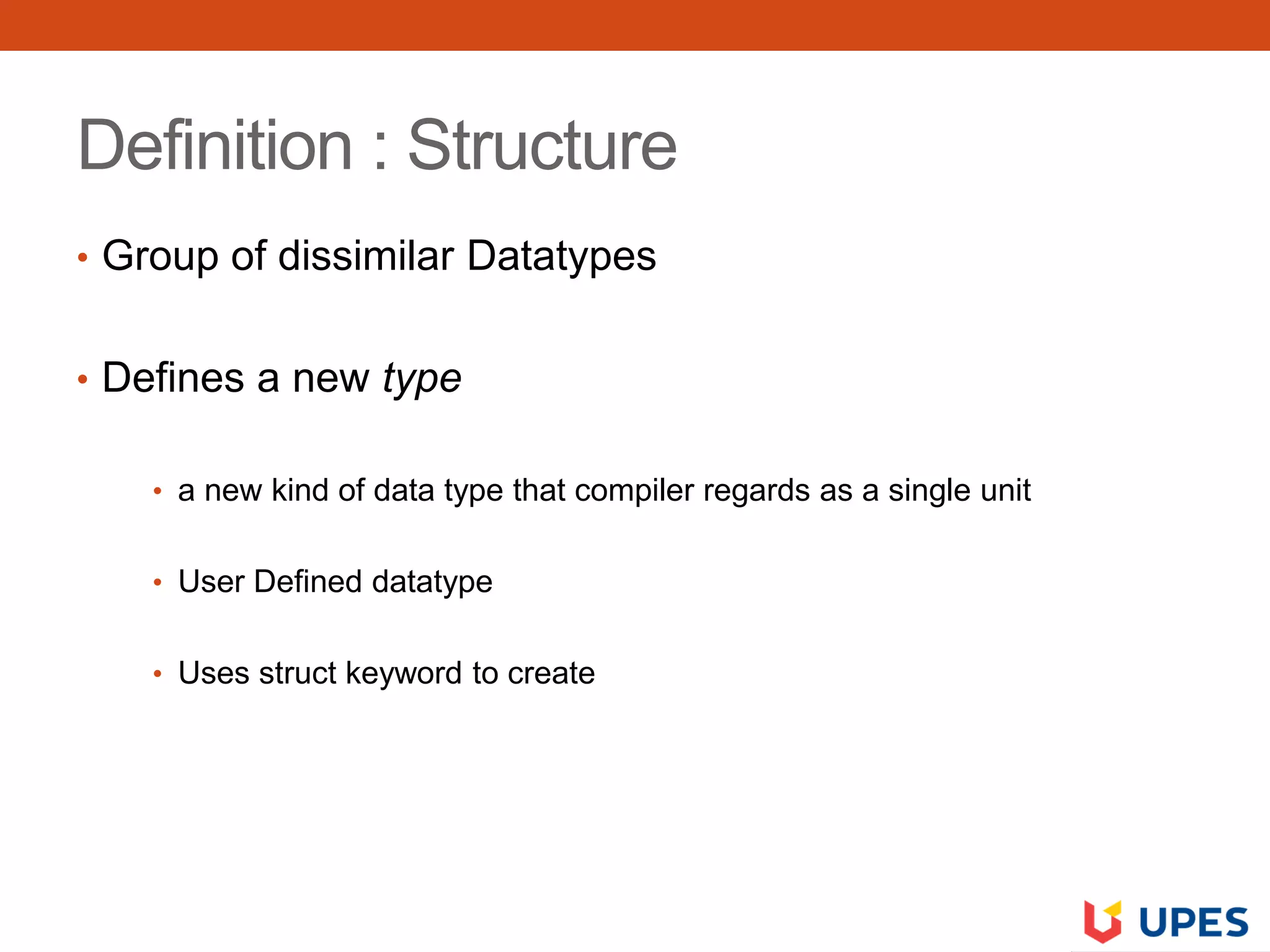 Definition : Structure
• Group of dissimilar Datatypes
• Defines a new type
• a new kind of data type that compiler regards as a single unit
• User Defined datatype
• Uses struct keyword to create
 