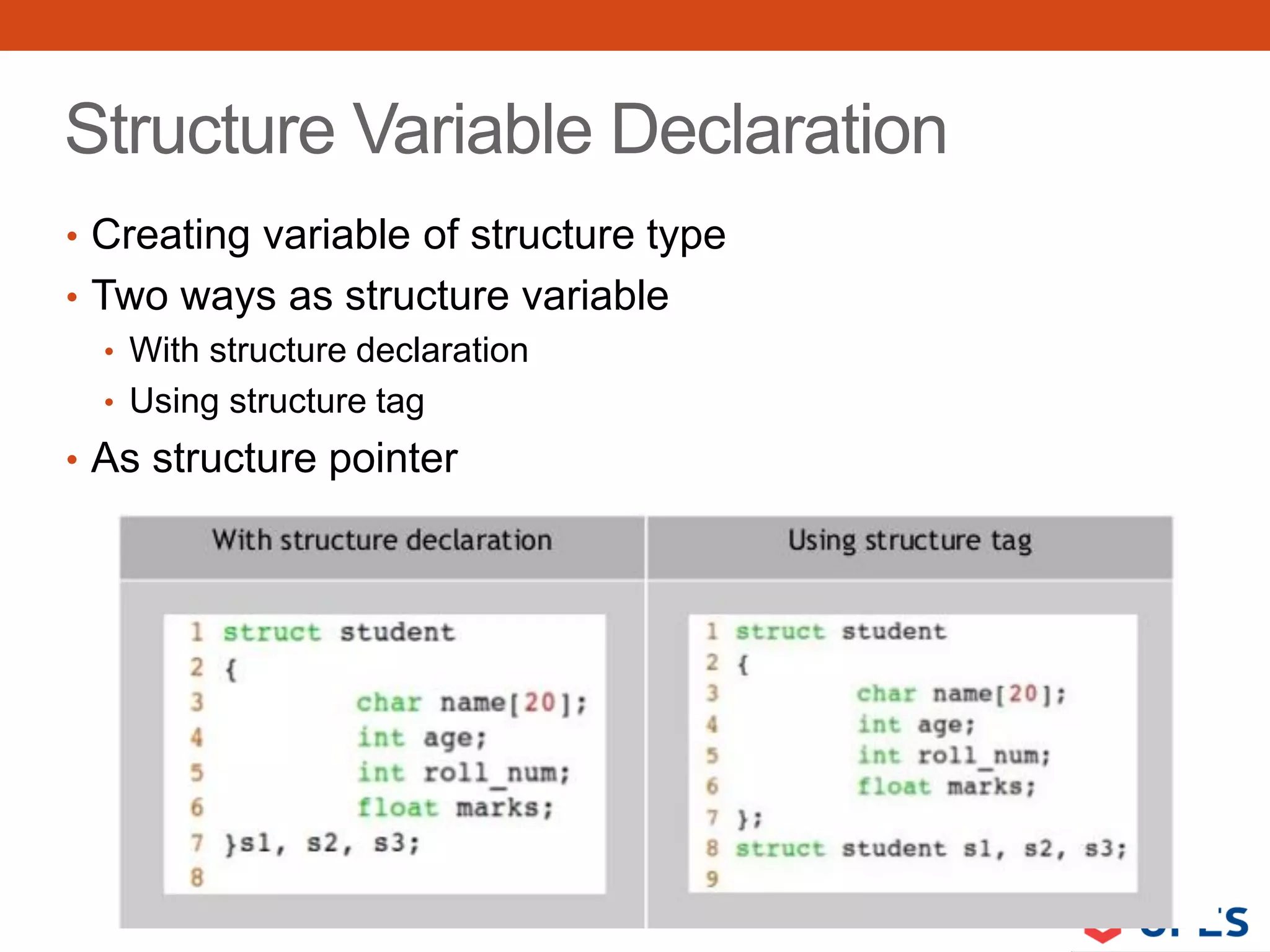 Structure Variable Declaration
• Creating variable of structure type
• Two ways as structure variable
• With structure declaration
• Using structure tag
• As structure pointer
 