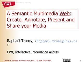 A Semantic Multimedia  Web : Create, Annotate, Present and Share your Media Raphaël Troncy,  < [email_address] > CWI, Interactive Information Access 