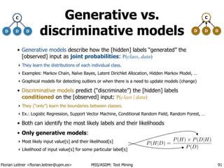 Florian Leitner <florian.leitner@upm.es> MSS/ASDM: Text Mining
Generative vs.
discriminative models
• Generative models describe how the [hidden] labels “generated” the
[observed] input as joint probabilities: P(class, data)
‣ They learn the distributions of each individual class.
‣ Examples: Markov Chain, Naïve Bayes, Latent Dirichlet Allocation, Hidden Markov Model, …
‣ Graphical models for detecting outliers or when there is a need to update models (change)
• Discriminative models predict (“discriminate”) the [hidden] labels
conditioned on the [observed] input: P(class | data)
‣ They (“only”) learn the boundaries between classes.
‣ Ex.: Logistic Regression, Support Vector Machine, Conditional Random Field, Random Forest, …
• Both can identify the most likely labels and their likelihoods
• Only generative models:
‣ Most likely input value[s] and their likelihood[s]
‣ Likelihood of input value[s] for some particular label[s]
91
D D
C
D D D
C
D
P(H|D) =
P(H) ⇥ P(D|H)
P(D)
 