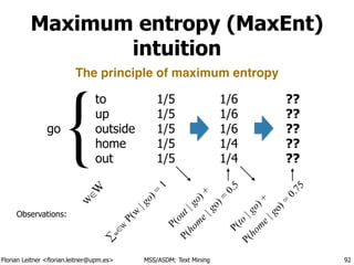 Florian Leitner <florian.leitner@upm.es> MSS/ASDM: Text Mining
Maximum entropy (MaxEnt)
intuition
92
go
to
up
outside
home
out
{
w
∈W
∑
w∈
W
P(w
|go)=
1
1/5
1/5
1/5
1/5
1/5
The principle of maximum entropy
Observations:
1/6
1/6
1/6
1/4
1/4
P(out|go)+
P(hom
e|go)=
0.5
??
??
??
??
??
P(to
|go)+
P(hom
e|go)=
0.75
 