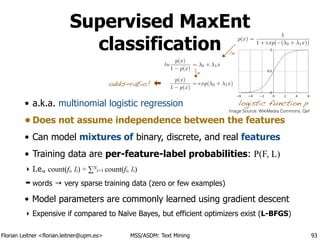 Florian Leitner <florian.leitner@upm.es> MSS/ASDM: Text Mining
Supervised MaxEnt
classification
• a.k.a. multinomial logistic regression
• Does not assume independence between the features
• Can model mixtures of binary, discrete, and real features
• Training data are per-feature-label probabilities: P(F, L)
‣ I.e., count(fi, li) ÷ ∑N
i=1 count(fi, li)
➡ words → very sparse training data (zero or few examples)
• Model parameters are commonly learned using gradient descent
‣ Expensive if compared to Naïve Bayes, but efficient optimizers exist (L-BFGS)
93
logistic function p
p(x) =
1
1 + exp( ( 0 + 1x))
ln
p(x)
1 p(x)
= 0 + 1x
p(x)
1 p(x)
= exp( 0 + 1x)odds-ratio!
ln
e
Image Source: WikiMedia Commons, Qef
 