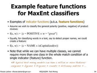 Florian Leitner <florian.leitner@upm.es> MSS/ASDM: Text Mining
Example feature functions
for MaxEnt classifiers
• Examples of indicator functions (a.k.a. feature functions)
‣ Assume we wish to classify the general polarity (positive, negative) of product
reviews:
• f(c, w) := {c = POSITIVE ∧ w = “great”}
‣ Equally, for classifying words in a text, say to detect proper names, we could
create a feature:
• f(c, w) := {c = NAME ∧ isCapitalized(w)}
• Note that while we can have multiple classes, we cannot
require more than one class in the whole match condition of a
single indicator (feature) function.
94
NB: typical text mining models can have a million or more features:
unigrams + bigrams + trigrams + counts + dictionary matchs + …
 