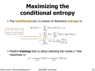 Florian Leitner <florian.leitner@upm.es> MSS/ASDM: Text Mining
Maximizing the 
conditional entropy
• The conditioned (on X) version of Shannon’s entropy H:
!
!
!
!
!
• MaxEnt training then is about selecting the model p* that
maximizes H:
95
H(Y |X) =
X
x2X
P(x) H(Y |X = x)
=
X
x2X
P(x)
X
y2Y
P(y|x) log2 P(y|x)
=
X
x,y2X,Y
P(x, y) log2
P(x)
P(x, y)
(swapped nom/denom
to remove the minus)
p⇤
= argmax
p2P
H(P) = argmax
p2P
H(Y |X)
P(x, y) = P(x) P(y|x)
NB: the chain rule
 