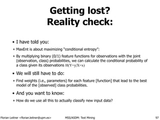 Florian Leitner <florian.leitner@upm.es> MSS/ASDM: Text Mining
Getting lost?
Reality check:
• I have told you:
‣ MaxEnt is about maximizing “conditional entropy”:
‣ By multiplying binary (0/1) feature functions for observations with the joint
(observation, class) probabilities, we can calculate the conditional probability of
a class given its observations H(Y=y|X=x)
• We will still have to do:
‣ Find weights (i.e., parameters) for each feature [function] that lead to the best
model of the [observed] class probabilities.
• And you want to know:
‣ How do we use all this to actually classify new input data?
97
 