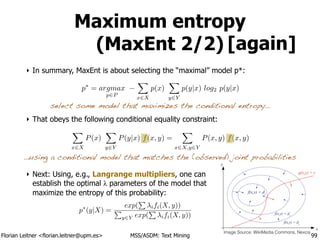 Florian Leitner <florian.leitner@upm.es> MSS/ASDM: Text Mining
Maximum entropy
(MaxEnt 2/2)
‣ In summary, MaxEnt is about selecting the “maximal” model p*:
!
!
!
‣ That obeys the following conditional equality constraint:
!
!
!
‣ Next: Using, e.g., Langrange multipliers, one can 
establish the optimal λ parameters of the model that 
maximize the entropy of this probability:
99
X
x2X
P(x)
X
y2Y
P(y|x) f(x, y) =
X
x2X,y2Y
P(x, y) f(x, y)
p⇤
= argmax
p2P
X
x2X
p(x)
X
y2Y
p(y|x) log2 p(y|x)
…using a conditional model that matches the (observed) joint probabilities
select some model that maximizes the conditional entropy…
[again]
Image Source: WikiMedia Commons, Nexcis
p⇤
(y|X) =
exp(
P
ifi(X, y))
P
y2Y exp(
P
ifi(X, y))
 