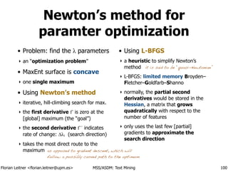 Florian Leitner <florian.leitner@upm.es> MSS/ASDM: Text Mining
Newton’s method for
paramter optimization
• Problem: find the λ parameters
‣ an “optimization problem”
• MaxEnt surface is concave
‣ one single maximum
• Using Newton’s method
‣ iterative, hill-climbing search for max.
‣ the first derivative f´ is zero at the
[global] maximum (the “goal”)
‣ the second derivative f´´ indicates
rate of change: ∆λi (search direction)
‣ takes the most direct route to the
maximum
• Using L-BFGS
‣ a heuristic to simplify Newton’s
method
‣ L-BFGS: limited memory Broyden–
Fletcher–Goldfarb–Shanno
‣ normally, the partial second
derivatives would be stored in the
Hessian, a matrix that grows
quadratically with respect to the
number of features
‣ only uses the last few [partial]
gradients to approximate the
search direction
100
it is said to be “quasi-Newtonian”
as opposed to gradient descent, which will
follow a possibly curved path to the optimum
 