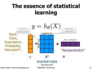 Florian Leitner <florian.leitner@upm.es> MSS/ASDM: Text Mining
The essence of statistical
learning
10
×=
y = h✓(X)
XTy θ
Rank,
Class,
Expectation,
Probability,
Descriptor*,
…
Inverted index
(transposed)
Parameters 
(θ)
“texts”(n)
n-grams (p)
instances,
observations
variables,
features
per feature
“Nonparametric”
per instance
 