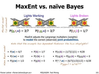 Florian Leitner <florian.leitner@upm.es> MSS/ASDM: Text Mining
MaxEnt vs. naïve Bayes
• P(w) = 6/7
• P(r|w) = 1/2
• P(g|w) = 1/2
101
Note that the example has dependent features: the two stoplights!
MaxEntmodel
(asobserved)
NaïveBayesmodel
MaxEnt adjusts the Langrange multipliers (weights)
to model the correct (observed) joint probabilities.
• P(r,r,b) = (1/7)(1)(1) = 4/28
• P(r,g,b) = P(g,r,b) = P(g,g,b) = 0
• P(*,*,w) = (6/7)(1/2)(1/2) = 6/28
• P(b) = 1/7
• P(r|b) = 1
• P(g|b) = 0
P(g,g,w) = 6/28???
Image Source: Klein & Manning. Maxent Models, Conditional Estimation, and Optimization. ACL 2003 Tutorial
 