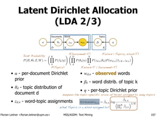 Florian Leitner <florian.leitner@upm.es> MSS/ASDM: Text Mining
Latent Dirichlet Allocation
(LDA 2/3)
• α - per-document Dirichlet
prior
• θd - topic distribution of
document d
• zd,n - word-topic assignments
• wd,n - observed words
• βk - word distrib. of topic k
• η - per-topic Dirichlet prior
107
βkwd,nzd,nθdα η
ND K
Documents Words Topics
P(B, ⇥, Z, W) =
KY
k
P( k|⌘)
! DY
d
P(✓d|↵)
NY
n
P(zd,n|✓d)P(wd,n| 1:K, zd,n)
!
P(Topics)
P(Document-T.)
P(Word-T. | Document-T.)
P(Word | Topics, Word-T.)
Joint Probability
termscorek,n = ˆk,n log
ˆk,n
⇣QK
j
ˆj,n
⌘1/K
dampens the topic-specific score of terms assigned to many topics
What Topics is a Word assigned to?
 