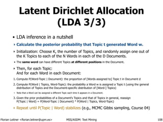 Florian Leitner <florian.leitner@upm.es> MSS/ASDM: Text Mining
Latent Dirichlet Allocation
(LDA 3/3)
• LDA inference in a nutshell
‣ Calculate the posterior probability that Topic t generated Word w.
‣ Initialization: Choose K, the number of Topics, and randomly assign one out of
the K Topics to each of the N Words in each of the D Documents.
• The same word can have different Topics at different positions in the Document.
‣ Then, for each Topic: 
And for each Word in each Document:
1. Compute P(Word-Topic | Document): the proportion of [Words assigned to] Topic t in Document d
2. Compute P(Word | Topics, Word-Topic): the probability a Word w is assigned a Topic t (using the general
distribution of Topics and the Document-specific distribution of [Word-] Topics)
• Note that a Word can be assigned a different Topic each time it appears in a Document.
3. Given the prior probabilities of a Document’s Topics and that of Topics in general, reassign 
P(Topic | Word) = P(Word-Topic | Document) * P(Word | Topics, Word-Topic)
‣ Repeat until P(Topic | Word) stabilizes (e.g., MCMC Gibbs sampling, Course 04)
108
 